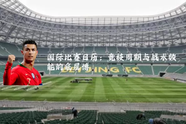 国际比赛日历:竞技周期与战术效能的底层博弈