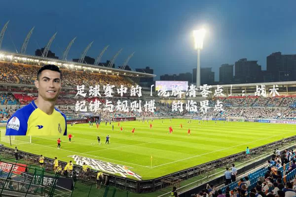 足球赛中的「洗牌清零点」:战术纪律与规则博弈的临界点