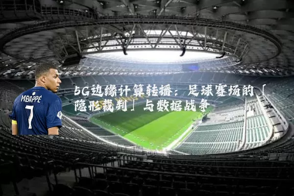 5G边缘计算转播:足球赛场的「隐形裁判」与数据战争