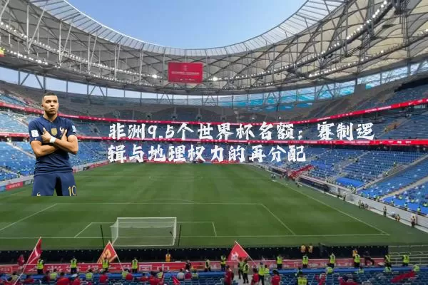 非洲9.5个世界杯名额:赛制逻辑与地理权力的再分配